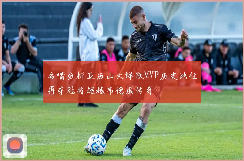名嘴分析亚历山大蝉联MVP历史地位再夺冠将超越韦德成传奇