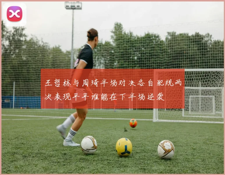 王哲林与周琦半场对决各自犯规两次表现平平谁能在下半场逆袭