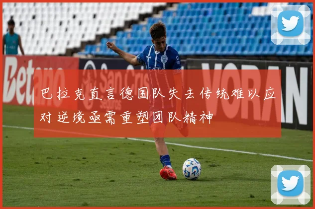 巴拉克直言德国队失去传统难以应对逆境亟需重塑团队精神