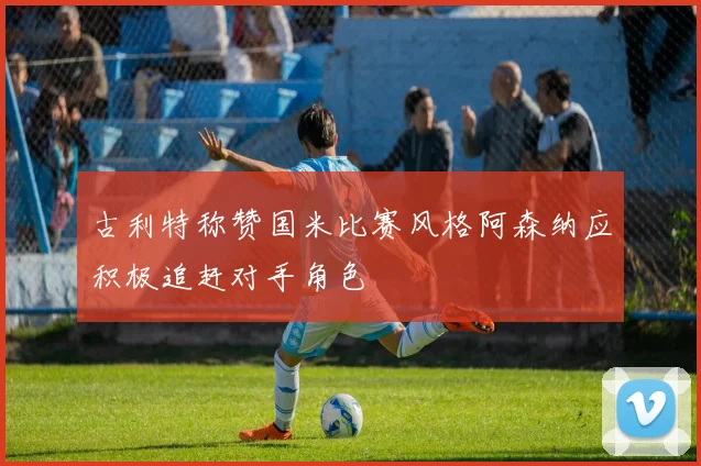 古利特称赞国米比赛风格阿森纳应积极追赶对手角色