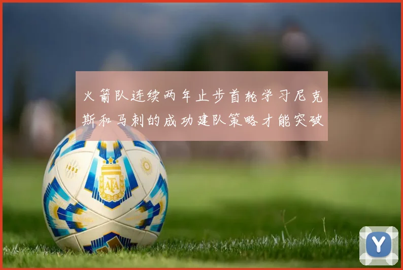 火箭队连续两年止步首轮学习尼克斯和马刺的成功建队策略才能突破瓶颈