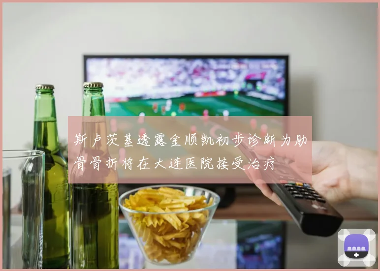 斯卢茨基透露金顺凯初步诊断为肋骨骨折将在大连医院接受治疗