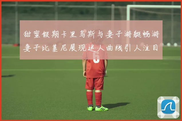 甜蜜假期卡里乌斯与妻子游艇畅游妻子比基尼展现迷人曲线引人注目