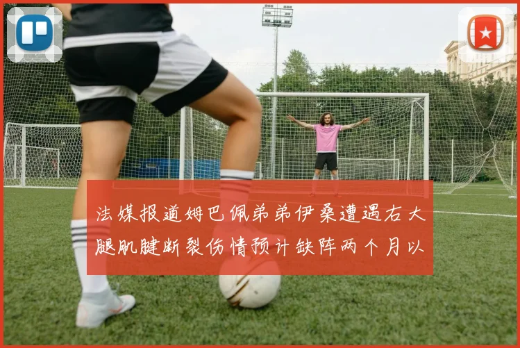 法媒报道姆巴佩弟弟伊桑遭遇右大腿肌腱断裂伤情预计缺阵两个月以上