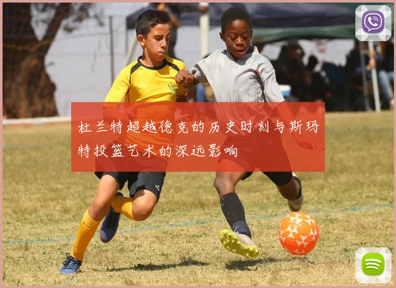 杜兰特超越德克的历史时刻与斯玛特投篮艺术的深远影响