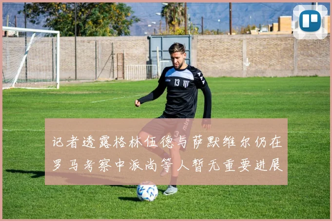 记者透露格林伍德与萨默维尔仍在罗马考察中派尚等人暂无重要进展消息