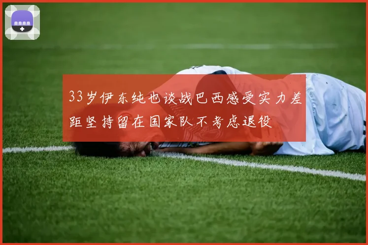 33岁伊东纯也谈战巴西感受实力差距坚持留在国家队不考虑退役