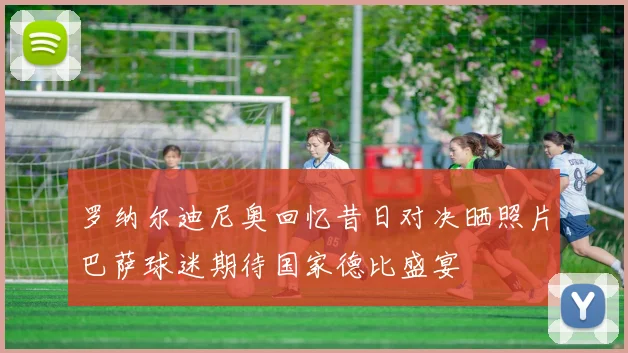 罗纳尔迪尼奥回忆昔日对决晒照片巴萨球迷期待国家德比盛宴
