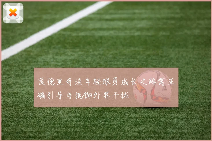 莫德里奇谈年轻球员成长之路需正确引导与抵御外界干扰