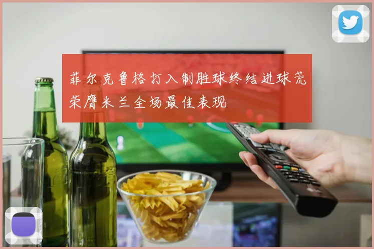 菲尔克鲁格打入制胜球终结进球荒荣膺米兰全场最佳表现