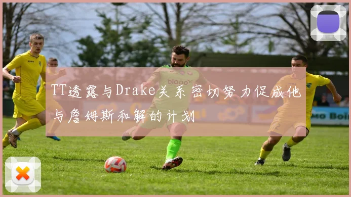 TT透露与Drake关系密切努力促成他与詹姆斯和解的计划