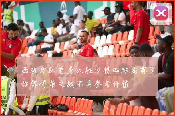 西班牙队首秀大胜沙特四球龙赛罗称佛得角之战不具参考价值