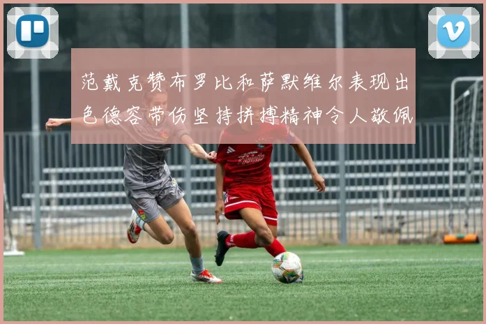 范戴克赞布罗比和萨默维尔表现出色德容带伤坚持拼搏精神令人敬佩