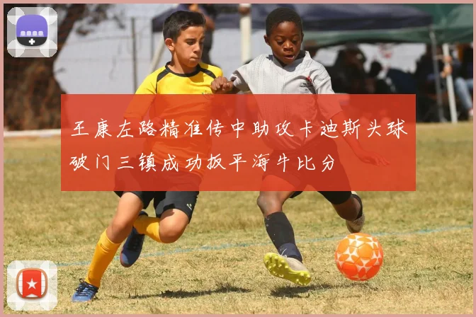王康左路精准传中助攻卡迪斯头球破门三镇成功扳平海牛比分